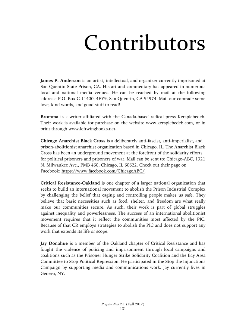 Contributors

James P. Anderson is an artist, intellectual, and organizer currently im
San Quentin State Prison, CA. His art and commentary has appeared in numerous
local and national media venues. He can be reached by mail at the following
address: P.O. Box C-11400, 4EY9, San Quentin, CA 94974. Mail our comrade some
love, kind words, and good stuff to read!

 

Bromma is a writer affiliated with the Canada-based radical press Kersplebedeb.
Their work is available for purchase on the website www-kersplebedeb.com, or in
print through www.leftwingbooks.net.

 

Chicago Anarchist Black Cross is a deliberately anti-fascist, anti-imperialist, and
prison-abolitionist anarchist organization based in Chicago, IL. The Anarchist Black
Cross has been an underground movement at the forefront of the solidarity efforts
for political prisoners and prisoners of war. Mail can be sent to: Chicago-ABC, 1321
N. Milwaukee Ave., PMB 460, Chicago, IL 60622. Check out their page on
Facebook: https://www.facebook.com/ChicagoABC/.

 

Critical Resistance-Oakland is one chapter of a larger national organization that
seeks to build an international movement to abolish the Prison Industrial Complex
by challenging the belief that caging and controlling people makes us safe. They
believe that basic necessities such as food, shelter, and freedom are what really
make our communities secure. As such, their work is part of global struggles
against inequality and powerlessness. The success of an international abolitionist
movement requires that it reflect the communities most affected by the PIC.
Because of that CR employs strategies to abolish the PIC and does not support any
work that extends its life or scope.

Jay Donahue is a member of the Oakland chapter of Critical Resistance and has
fought the violence of policing and imprisonment through local campaigns and
coalitions such as the Prisoner Hunger Strike Solidarity Coalition and the Bay Area
Committee to Stop Political Repression. He participated in the Stop the Injunctions
Campaign by supporting media and communications work. Jay currently lives in
Geneva, NY.

Propter Now 21
151

 

12017)
